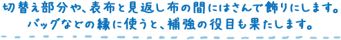 切替え部分や、表布と見返し布の間にはさんで飾りにします。バッグなどの縁に使うと、補強の役目も果たします。